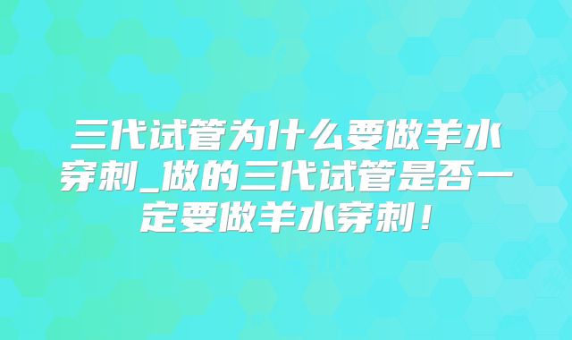 三代试管为什么要做羊水穿刺_做的三代试管是否一定要做羊水穿刺！