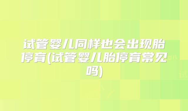 试管婴儿同样也会出现胎停育(试管婴儿胎停育常见吗)