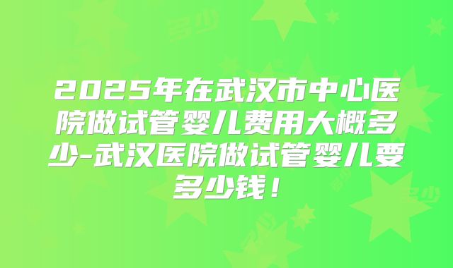 2025年在武汉市中心医院做试管婴儿费用大概多少-武汉医院做试管婴儿要多少钱!