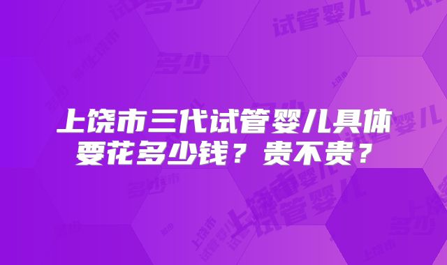 上饶市三代试管婴儿具体要花多少钱？贵不贵？
