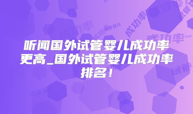 听闻国外试管婴儿成功率更高_国外试管婴儿成功率排名！