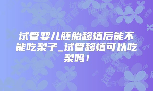 试管婴儿胚胎移植后能不能吃梨子_试管移植可以吃梨吗！