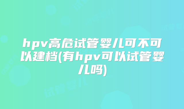 hpv高危试管婴儿可不可以建档(有hpv可以试管婴儿吗)