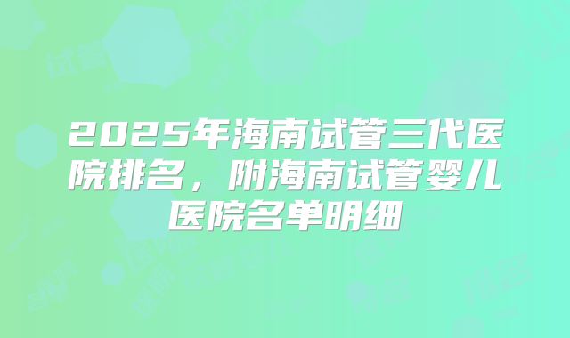 2025年海南试管三代医院排名，附海南试管婴儿医院名单明细