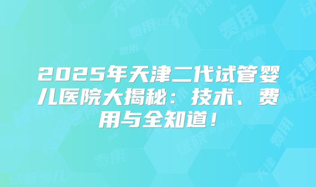 2025年天津二代试管婴儿医院大揭秘：技术、费用与全知道！