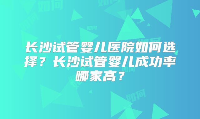 长沙试管婴儿医院如何选择？长沙试管婴儿成功率哪家高？