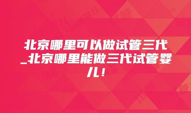 北京哪里可以做试管三代_北京哪里能做三代试管婴儿！