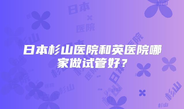 日本杉山医院和英医院哪家做试管好？