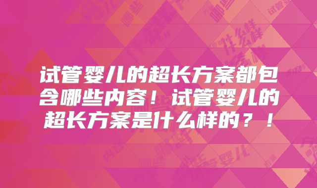 试管婴儿的超长方案都包含哪些内容！试管婴儿的超长方案是什么样的？！