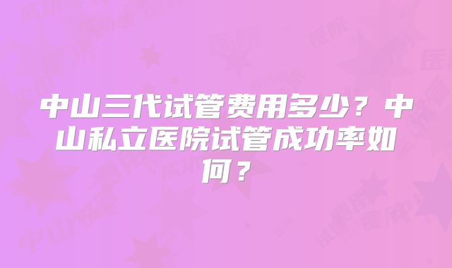 中山三代试管费用多少？中山私立医院试管成功率如何？