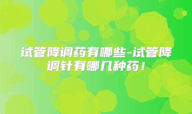 试管降调药有哪些-试管降调针有哪几种药！
