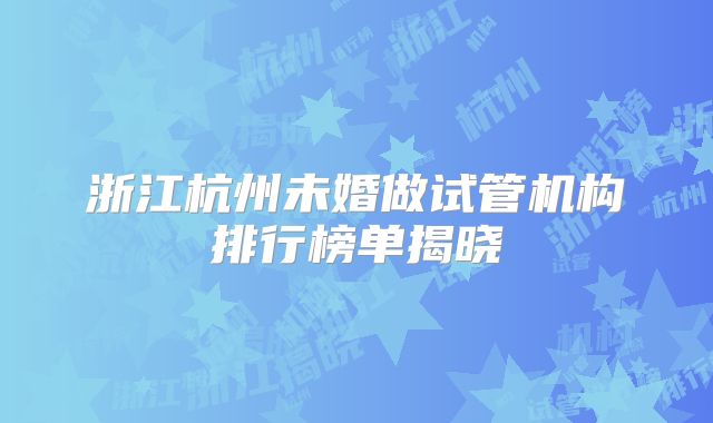 浙江杭州未婚做试管机构排行榜单揭晓