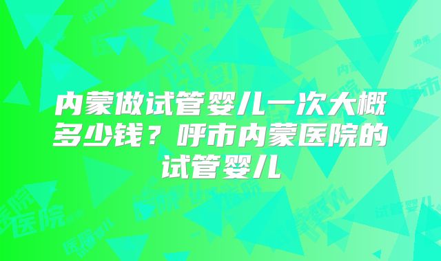 内蒙做试管婴儿一次大概多少钱？呼市内蒙医院的试管婴儿