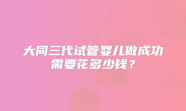 大同三代试管婴儿做成功需要花多少钱？