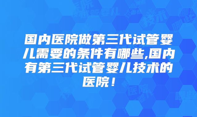 国内医院做第三代试管婴儿需要的条件有哪些,国内有第三代试管婴儿技术的医院!