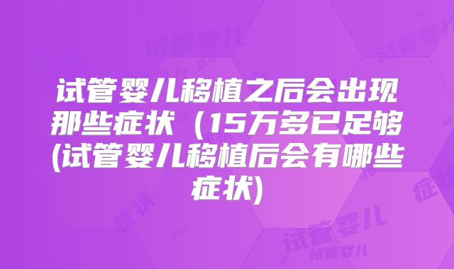 试管婴儿移植之后会出现那些症状（15万多已足够(试管婴儿移植后会有哪些症状)