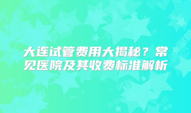 大连试管费用大揭秘？常见医院及其收费标准解析