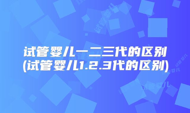 试管婴儿一二三代的区别(试管婴儿1.2.3代的区别)