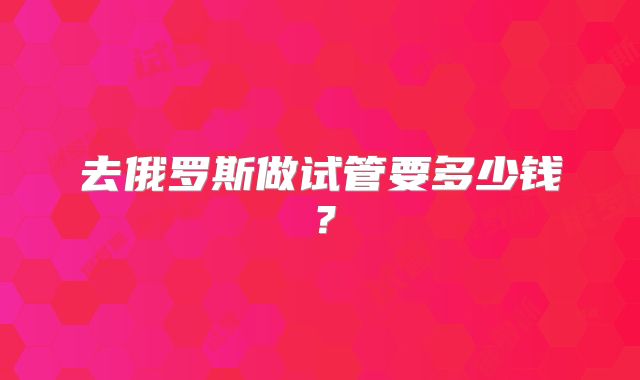 去俄罗斯做试管要多少钱？