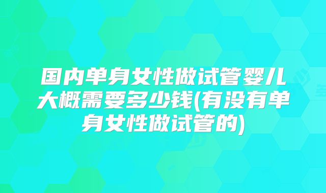 国内单身女性做试管婴儿大概需要多少钱(有没有单身女性做试管的)