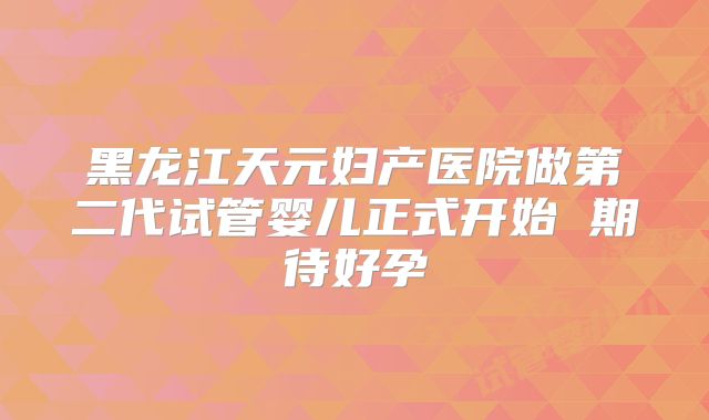 黑龙江天元妇产医院做第二代试管婴儿正式开始 期待好孕