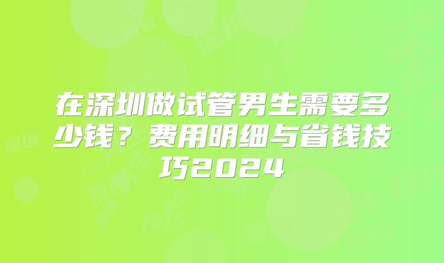 在深圳做试管男生需要多少钱?费用明细与省钱技巧2024