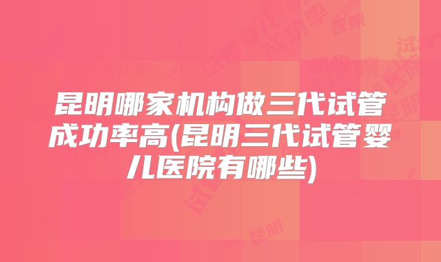 昆明哪家机构做三代试管成功率高(昆明三代试管婴儿医院有哪些)