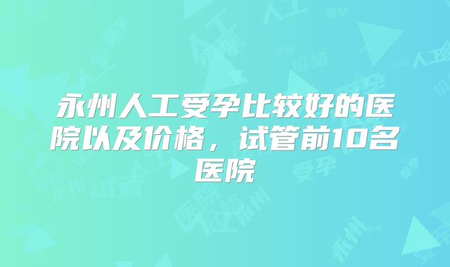 永州人工受孕比较好的医院以及价格，试管前10名医院