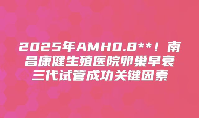 2025年AMH0.8**！南昌康健生殖医院卵巢早衰三代试管成功关键因素
