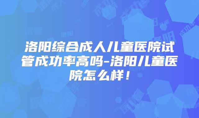 洛阳综合成人儿童医院试管成功率高吗-洛阳儿童医院怎么样！