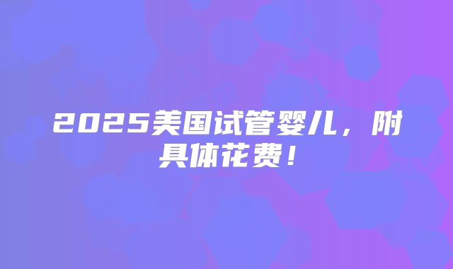 2025美国试管婴儿,附具体花费!
