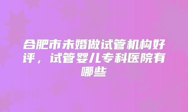 合肥市未婚做试管机构好评，试管婴儿专科医院有哪些