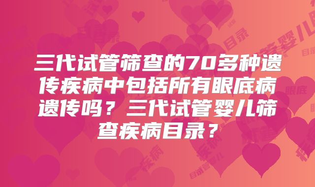 三代试管筛查的70多种遗传疾病中包括所有眼底病遗传吗？三代试管婴儿筛查疾病目录？
