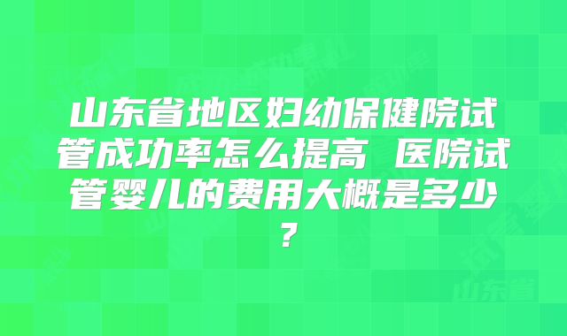 山东省地区妇幼保健院试管成功率怎么提高 医院试管婴儿的费用大概是多少？