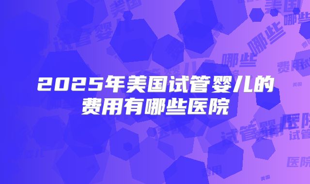 2025年美国试管婴儿的费用有哪些医院