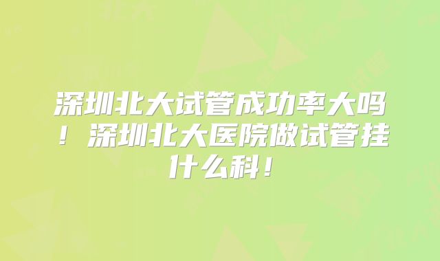 深圳北大试管成功率大吗！深圳北大医院做试管挂什么科！