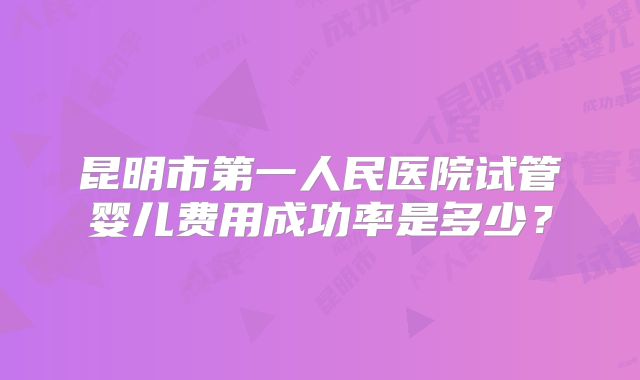 昆明市第一人民医院试管婴儿费用成功率是多少？