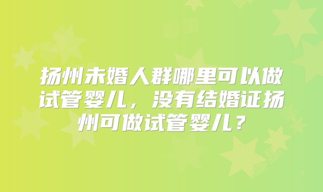 扬州未婚人群哪里可以做试管婴儿,没有结婚证扬州可做试管婴儿?