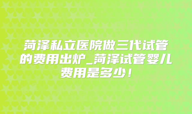 菏泽私立医院做三代试管的费用出炉_菏泽试管婴儿费用是多少！