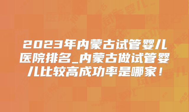 2023年内蒙古试管婴儿医院排名_内蒙古做试管婴儿比较高成功率是哪家！