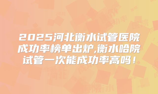 2025河北衡水试管医院成功率榜单出炉,衡水哈院试管一次能成功率高吗！