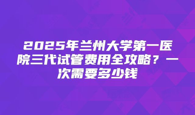 2025年兰州大学第一医院三代试管费用全攻略?一次需要多少钱