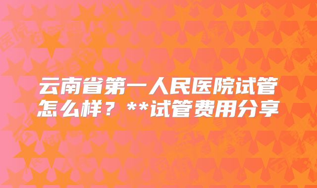 云南省第一人民医院试管怎么样？**试管费用分享