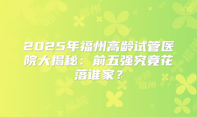 2025年福州高龄试管医院大揭秘：前五强究竟花落谁家？