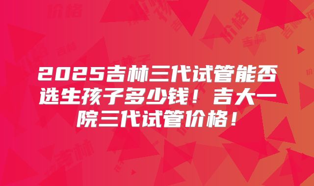 2025吉林三代试管能否选生孩子多少钱！吉大一院三代试管价格！