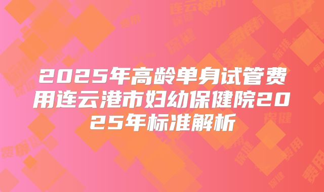 2025年高龄单身试管费用连云港市妇幼保健院2025年标准解析