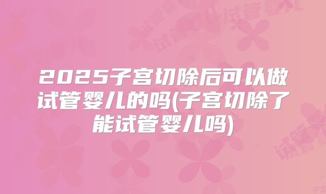 2025子宫切除后可以做试管婴儿的吗(子宫切除了能试管婴儿吗)