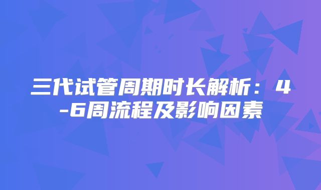 三代试管周期时长解析:4-6周流程及影响因素