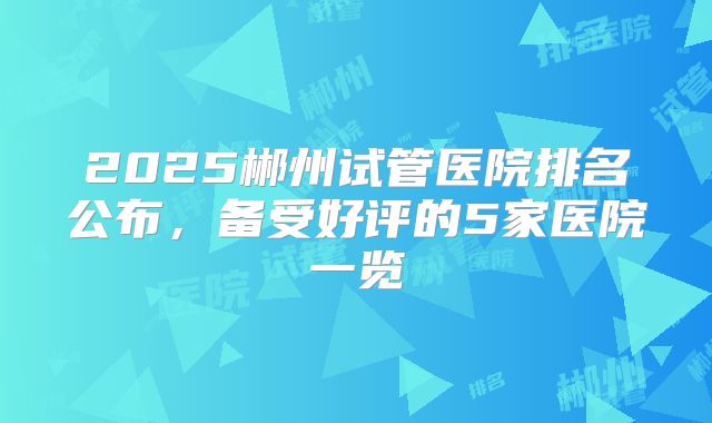2025郴州试管医院排名公布,备受好评的5家医院一览