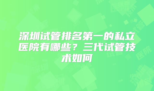 深圳试管排名第一的私立医院有哪些？三代试管技术如何